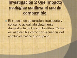 Investigación 2 Que impacto
ecológico conlleva el uso de
combustible.
 El modelo de generación, transporte y
consumo actual, absolutamente
dependiente de los combustibles fósiles,
es insostenible como consecuencia del
cambio climático que supone.
 