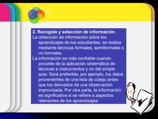 2. Recogida y selección de información.
La obtención de información sobre los
aprendizajes de los estudiantes, se realiza
mediante técnicas formales, semiformales o
no formales.
La información es más confiable cuando
procede de la aplicación sistemática de
técnicas e instrumentos y no del simple
azar. Será preferible, por ejemplo, los datos
provenientes de una lista de cotejo antes
que los derivados de una observación
improvisada. Por otra parte, la información
es significativa si se refiere a aspectos
relevantes de los aprendizajes.
Planificación
de la
evaluación
Recogida y
selección de
información
Interpretación y
valoración de
la información
Comunicación
de los
resultados
Toma de
decisiones
 