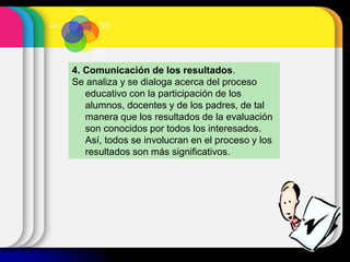 4. Comunicación de los resultados.
Se analiza y se dialoga acerca del proceso
educativo con la participación de los
alumnos, docentes y de los padres, de tal
manera que los resultados de la evaluación
son conocidos por todos los interesados.
Así, todos se involucran en el proceso y los
resultados son más significativos.
Planificación
de la
evaluación
Recogida y
selección de
información
Interpretación y
valoración de
la información
Comunicación
de los
resultados
Toma de
decisiones
 