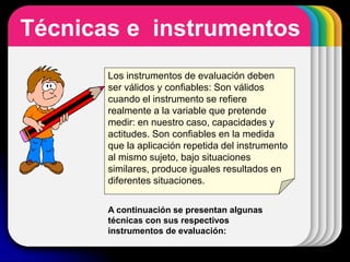 WINTER
Template
Técnicas e instrumentos
Los instrumentos de evaluación deben
ser válidos y confiables: Son válidos
cuando el instrumento se refiere
realmente a la variable que pretende
medir: en nuestro caso, capacidades y
actitudes. Son confiables en la medida
que la aplicación repetida del instrumento
al mismo sujeto, bajo situaciones
similares, produce iguales resultados en
diferentes situaciones.
A continuación se presentan algunas
técnicas con sus respectivos
instrumentos de evaluación:
 