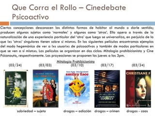Que Corra el Rollo – Cinedebate Psicoactivo Ciertas concepciones desconocen las distintas formas de habitar al mundo o darle sentido; producen algunos sujetos como ‘normales’ y algunos como ‘otros’. Ello opera a través de la naturalización de una experiencia particular del ‘otro’ que luego se universaliza, en perjuicio de la que lxs ‘otrxs’ singulares tienen sobre sí mismxs. En las siguientes películas encontramos ejemplos del modo hegemónico de ver a lxs usuarixs de psicoactivos y también de modos particulares en que se ven a sí mismxs. Las películas se organizan en dos ciclos: Mitología prohibicionista y Cine Psiconauta, respectivamente. Las proyecciones se proponen los jueves a las 3pm. Mitología Prohibicionista sobriedad – sujeto drogas – adicción drogas – crimen  drogas - caos (02/24)   (03/03)   (03/10)   (03/17)   (03/24) 