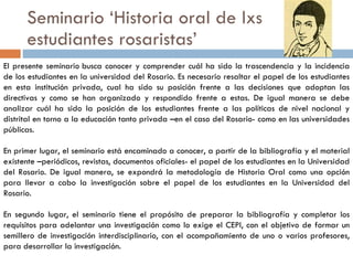 Seminario ‘Historia oral de lxs estudiantes rosaristas’ El presente seminario busca conocer y comprender cuál ha sido la trascendencia y la incidencia de los estudiantes en la universidad del Rosario. Es necesario resaltar el papel de los estudiantes en esta institución privada, cual ha sido su posición frente a las decisiones que adoptan las directivas y como se han organizado y respondido frente a estas. De igual manera se debe analizar cuál ha sido la posición de los estudiantes frente a las políticas de nivel nacional y distrital en torno a la educación tanto privada –en el caso del Rosario- como en las universidades públicas. En primer lugar, el seminario está encaminado a conocer, a partir de la bibliografía y el material existente –periódicos, revistas, documentos oficiales- el papel de los estudiantes en la Universidad del Rosario. De igual manera, se expondrá la metodología de Historia Oral como una opción para llevar a cabo la investigación sobre el papel de los estudiantes en la Universidad del Rosario. En segundo lugar, el seminario tiene el propósito de preparar la bibliografía y completar los requisitos para adelantar una investigación como lo exige el CEPI, con el objetivo de formar un semillero de investigación interdisciplinario, con el acompañamiento de uno o varios profesores, para desarrollar la investigación. 
