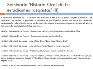 Seminario ‘Historia Oral de lxs estudiantes rosaristas’ (II) El seminario constará de 10 sesiones los miércoles a las 5 de la tarde –sujeto a cambios-. Se realizara con mínimo 6 personas y requiere la participación activa de todos los asistentes, proponiendo y debatiendo sobre las lecturas. Se asignará un ponente quien expondrá el tema y fomentará la participación de los asistentes. -Sesión 1 miércoles 16 de Febrero - Presentación del programa. Experiencia Barrio Nuevo Chile -Sesión 2 miércoles 23 de Febrero - Presentación Método de Historia Oral -Sesión 3 miércoles 3 de Marzo - Lectura Thad Sitton “Como hacer Historia Oral” -Sesión 4 miércoles 9 de Marzo - Lectura Alfonso Torres “Los otros también cuentan” -Sesión 5 miércoles 16 de Marzo - Análisis Constituciones de la Universidad del Rosario -Sesión 6 miércoles 23 de Marzo - Lectura y análisis, Guillen de Iriarte, Claudia M.  Los Estudiantes del Colegio Mayor de Nuestra señora del Rosario 1773 a 1826.  Centro Editorial Universidad del Rosario. Primera Edición. Bogotá. 2006 -Sesión 7 – 8 – 9- 10 - Desarrollo Formato CEPI – Semillero de investigación 