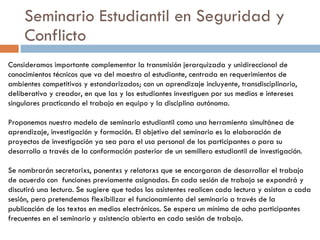 Seminario Estudiantil en Seguridad y Conflicto Consideramos importante complementar la transmisión jerarquizada y unidireccional de conocimientos técnicos que va del maestro al estudiante, centrada en requerimientos de ambientes competitivos y estandarizados; con un aprendizaje incluyente, transdisciplinario, deliberativo y creador, en que las y los estudiantes investiguen por sus medios e intereses singulares practicando el trabajo en equipo y la disciplina autónoma.  Proponemos nuestro modelo de seminario estudiantil como una herramienta simultánea de aprendizaje, investigación y formación. El objetivo del seminario es la elaboración de proyectos de investigación ya sea para el uso personal de los participantes o para su desarrollo a través de la conformación posterior de un semillero estudiantil de investigación.  Se nombrarán secretarixs, ponentxs y relatorxs que se encargaran de desarrollar el trabajo de acuerdo con  funciones previamente asignadas.  En cada sesión de trabajo se expondrá y discutirá una lectura. Se sugiere que todos los asistentes realicen cada lectura y asistan a cada sesión, pero pretendemos flexibilizar el funcionamiento del seminario a través de la publicación de los textos en medios electrónicos. Se espera un mínimo de ocho participantes frecuentes en el seminario y asistencia abierta en cada sesión de trabajo.  