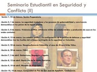 Seminario Estudiantil en Seguridad y Conflicto (II) - Sesión 1, 22 de febrero. Sesión Preparatoria -Sesión 2, 1 de marzo. La seguridad ciudadana y los procesos de gobernabilidad y convivencia democrática en los países de la región andina.   -Sesión 3, 8 de marzo. Violencia política, asistencia militar de estados unidos y producción de coca en los andes centrales.   -Sesión 4, 15 de marzo. Los estados unidos y la configuración de la política de defensa y seguridad democrática: tras las huellas del enfoque restringido de la seguridad en Colombia.   -Sesión 5, 22 de marzo. Neopopulismo en Colombia: el caso de Álvaro Uribe Vélez.   -Sesión 6, 29 de marzo. FARC.   -Sesión 7, 5 de abril. Gaitanismo, Bogotazo y legado.  -Sesión 8, 12 de abril. Genocidio de la Unión Patriótica.  -Sesión 9, 19 de abril.  Masacre de Mapiripán.   -Sesión  10, 10 de mayo.  Comunidad de Paz de San José de Apartadó, Conferencia. 