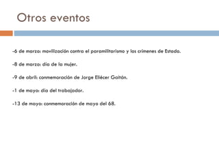 Otros eventos -6 de marzo: movilización contra el paramilitarismo y los crímenes de Estado. -8 de marzo: día de la mujer. -9 de abril: conmemoración de Jorge Eliécer Gaitán. -1 de mayo: día del trabajador. -13 de mayo: conmemoración de mayo del 68. 