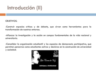 Introducción (II) OBJETIVOS: -Construir espacios críticos y de debate, que sirvan como herramientas para la transformación de nuestros entornos. -Afianzar la investigación y la acción en campos fundamentales de la vida nacional y universitaria. -Consolidar la organización estudiantil y los espacios de democracia participativa, que permitan pensarnos como estudiantes activos y decisivos en la construcción de universidad y sociedad. 