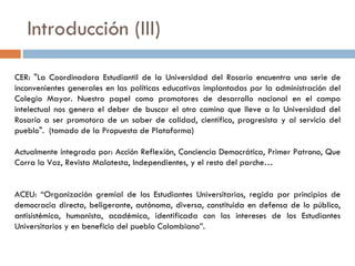 Introducción (III) CER: "La Coordinadora Estudiantil de la Universidad del Rosario encuentra una serie de inconvenientes generales en las políticas educativas implantadas por la administración del Colegio Mayor. Nuestro papel como promotores de desarrollo nacional en el campo intelectual nos genera el deber de buscar el otro camino que lleve a la Universidad del Rosario a ser promotora de un saber de calidad, científico, progresista y al servicio del pueblo".  (tomado de la Propuesta de Plataforma) Actualmente integrada por: Acción Reflexión, Conciencia Democrática, Primer Patrono, Que Corra la Voz, Revista Malatesta, Independientes, y el resto del parche… ACEU: “Organización gremial de los Estudiantes Universitarios, regida por principios de democracia directa, beligerante, autónoma, diversa, constituida en defensa de lo público, antisistémica, humanista, académica, identificada con los intereses de los Estudiantes Universitarios y en beneficio del pueblo Colombiano”. 
