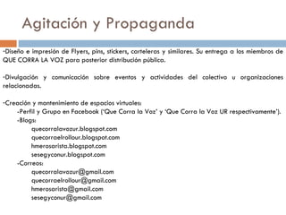 Agitación y Propaganda Diseño e impresión de Flyers, pins, stickers, carteleras y similares. Su entrega a los miembros de QUE CORRA LA VOZ para posterior distribución pública. Divulgación y comunicación sobre eventos y actividades del colectivo u organizaciones relacionadas. Creación y mantenimiento de espacios virtuales: -Perfil y Grupo en Facebook (‘Que Corra la Voz’ y ‘Que Corra la Voz UR respectivamente’). -Blogs: quecorralavozur.blogspot.com quecorraelrollour.blogspot.com hmerosarista.blogspot.com sesegyconur.blogspot.com -Correos: [email_address] [email_address] [email_address] [email_address] 
