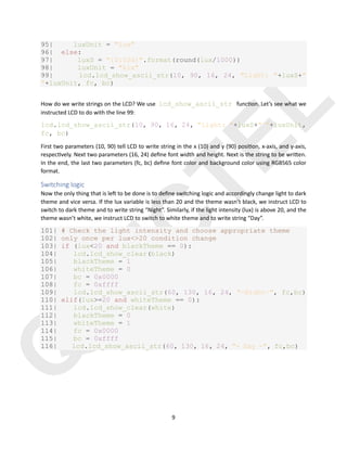 Q
U
E
C
T
E
L
9
95| luxUnit = "lux"
96| else:
97| luxS = "{0:03d}".format(round(lux/1000))
98| luxUnit = "klx"
99| lcd.lcd_show_ascii_str(10, 90, 16, 24, "Light: "+luxS+"
"+luxUnit, fc, bc)
How do we write strings on the LCD? We use lcd_show_ascii_str func)on. Let’s see what we
instructed LCD to do with the line 99:
lcd.lcd_show_ascii_str(10, 90, 16, 24, "Light: "+luxS+" "+luxUnit,
fc, bc)
First two parameters (10, 90) tell LCD to write string in the x (10) and y (90) posi)on, x-axis, and y-axis,
respec)vely. Next two parameters (16, 24) deﬁne font width and height. Next is the string to be wri@en.
In the end, the last two parameters (fc, bc) deﬁne font color and background color using RGB565 color
format.
Switching logic
Now the only thing that is le3 to be done is to deﬁne switching logic and accordingly change light to dark
theme and vice versa. If the lux variable is less than 20 and the theme wasn’t black, we instruct LCD to
switch to dark theme and to write string “Night”. Similarly, if the light intensity (lux) is above 20, and the
theme wasn’t white, we instruct LCD to switch to white theme and to write string “Day”.
101| # Check the light intensity and choose appropriate theme
102| only once per lux<>20 condition change
103| if (lux<20 and blackTheme == 0):
104| lcd.lcd_show_clear(black)
105| blackTheme = 1
106| whiteTheme = 0
107| bc = 0x0000
108| fc = 0xffff
109| lcd.lcd_show_ascii_str(60, 130, 16, 24, "-Night-", fc,bc)
110| elif(lux>=20 and whiteTheme == 0):
111| lcd.lcd_show_clear(white)
112| blackTheme = 0
113| whiteTheme = 1
114| fc = 0x0000
115| bc = 0xffff
116| lcd.lcd_show_ascii_str(60, 130, 16, 24, "- Day -", fc,bc)
 