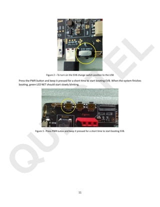 Q
U
E
C
T
E
L
11
Figure 2 – To turn on the EVB change switch posiHon to the USB
Press the PWR bu@on and keep it pressed for a short )me to start boo)ng EVB. When the system ﬁnishes
boo)ng, green LED NET should start slowly blinking.
Figure 3 - Press PWR bu#on and keep it pressed for a short Hme to start booHng EVB.
 