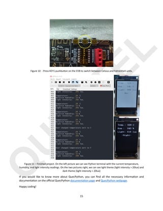 Q
U
E
C
T
E
L
15
Figure 10 - Press KEY1 pushbu^on on the EVB to switch between Celsius and Fahrenheit units.
Figure 11 – Finished project. On the le2 picture we can see Python terminal with the current temperature,
humidity, and light intensity readings. On the two pictures right, we can see light theme (light intensity > 20lux) and
dark theme (light intensity < 20lux)
If you would like to know more about QuecPython, you can ﬁnd all the necessary informa)on and
documenta)on on the oﬃcial QuecPython documenta)on page and QuecPython webpage.
Happy coding!
 