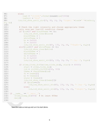 Q
U
E
C
T
E
L
6
96| else:
97| luxS = "{0:03d}".format(round(lux/1000))
98| luxUnit = "klx"
99| lcd.lcd_show_ascii_str(10, 90, 16, 24, "Light: "+luxS+" "+luxUnit,
fc, bc)
100|
101| # Check the light intensity and choose appropriate theme
102| only once per lux<>20 condition change
103| if (lux<20 and blackTheme == 0):
104| lcd.lcd_show_clear(black)
105| blackTheme = 1
106| whiteTheme = 0
107| bc = 0x0000
108| fc = 0xffff
109| lcd.lcd_show_ascii_str(60, 130, 16, 24, "-Night-", fc,bc)
110| elif(lux>=20 and whiteTheme == 0):
111| lcd.lcd_show_clear(white)
112| blackTheme = 0
113| whiteTheme = 1
114| fc = 0x0000
115| bc = 0xffff
116| lcd.lcd_show_ascii_str(60, 130, 16, 24, "- Day -", fc,bc)
117|
118| if utime.ticks_diff(utime.ticks_ms(), start) > 60000:
119| start = utime.ticks_ms()
120| lcd = ili9341.ILI9341(240, 320)
121| theme = checkTheme(lux)
122| fc = theme[0]
123| bc = theme[1]
124| state = theme[2]
125| lcd.lcd_show_clear(theme[3])
126| if (state==2):
127| lcd.lcd_show_ascii_str(60, 130, 16, 24, "- Day -", fc,bc)
128| else:
129| lcd.lcd_show_ascii_str(60, 130, 16, 24, "-Night-", fc,bc)
130|
131| if __name__ == "__main__":
132| utime.sleep_ms(900) # At least 800ms
133| main()
134|
Save this code as main.py and run it to start demo.
 