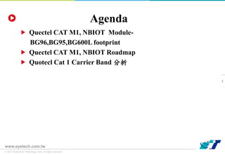 © 2013 Systems & Technology Corp. All rights reserved.
www.systech.com.tw
Agenda
Quectel CAT M1, NBIOT Module-
BG96,BG95,BG600L footprint
Quectel CAT M1, NBIOT Roadmap
Quotecl Cat 1 Carrier Band 分析
1
 