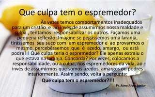 Que culpa tem o espremedor?
Às vezes temos comportamentos inadequados
para um cristão e ao invés de assumirmos nossa maldade e
culpa , tentamos responsabilizar os outros. Façamos uma
pequena reflexão: Imagine se pegássemos uma laranja,
tirássemos seu suco com um espremedor e ao provarmos o
mesmo, percebêssemos que é azedo, amargo, ou está
podre!!! Que culpa teria o espremedor? Ele apenas extraiu o
que estava na laranja. Concorda? Por vezes, colocamos a
responsabilidade, ou a culpa, nos espremedores da vida, ao
invés de assumirmos que somos azedos, amargos ou podres
interiormente. Assim sendo, volta a pergunta:
Que culpa tem o espremedor?!!!
Pr. Almy Alves Junior
 