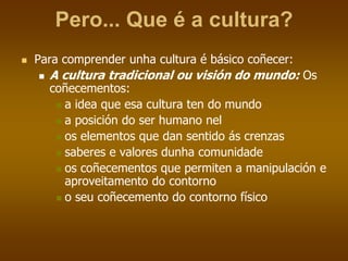 Pero... Que é a cultura?
 Para comprender unha cultura é básico coñecer:
 A cultura tradicional ou visión do mundo: Os
coñecementos:
 a idea que esa cultura ten do mundo
 a posición do ser humano nel
 os elementos que dan sentido ás crenzas
 saberes e valores dunha comunidade
 os coñecementos que permiten a manipulación e
aproveitamento do contorno
 o seu coñecemento do contorno físico
 