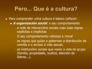 Pero... Que é a cultura?
 Para comprender unha cultura é básico coñecer:
 A organización social: o seu comportamento
 a rede de interaccións sociais coas súas regras
explícitas e implícitas
 O seu comportamento relixioso e moral
 as regras que guían e gobernan a distribución de
comida e o acceso á vida sexual,
 as institucións sociais que rexen a vida do grupo
(familia, propiedade, xustiza, elección de
líderes...).
 