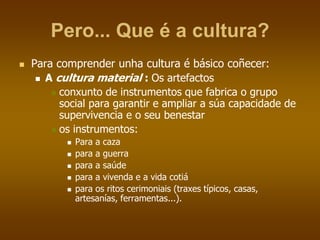 Pero... Que é a cultura?
 Para comprender unha cultura é básico coñecer:
 A cultura material : Os artefactos
 conxunto de instrumentos que fabrica o grupo
social para garantir e ampliar a súa capacidade de
supervivencia e o seu benestar
 os instrumentos:
 Para a caza
 para a guerra
 para a saúde
 para a vivenda e a vida cotiá
 para os ritos cerimoniais (traxes típicos, casas,
artesanías, ferramentas...).
 