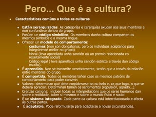 Pero... Que é a cultura?
 Características comúns a todas as culturas
 Están xerarquizadas. As categorías e xerarquías axudan aos seus membros a
non confundirse dentro do grupo.
 Posúen un código simbólico. Os membros dunha cultura comparten os
mesmos símbolos e a mesma lingua.
 Ofrecen un modelo de comportamento:
 costumes (non son obrigatorios, pero os individuos acéptanos para
integrárense mellor no grupo)
 Moral (leva aparellada unha sanción ou un premio relacionada co
rexeitamento social)
 Código legal ( leva aparellada unha sanción estricta a través dun código
escrito).
 É aprendida. Non se transmite xeneticamente, senón que a través da relación
entre membros do grupo.
 É compartida. Todos os membros teñen case os mesmos patróns de
comportamento para poder convivir:
 Valores: determinan qué debe considerarse bo ou belo e, xa que logo, o que se
deberá apreciar. Determinan tamén os sentimentos (repulsión, agrado...).
 Crenzas comúns: inclúen todas as interpretacións que os seres humanos dan
sobre a realidade, sobre si mesmos e sobre o mundo físico e social
 É un sistema integrado. Cada parte da cultura está interrelacionada e afecta
ás outras partes.
 É adaptable. Pode reformularse para adaptarse a novas circunstancias.
 