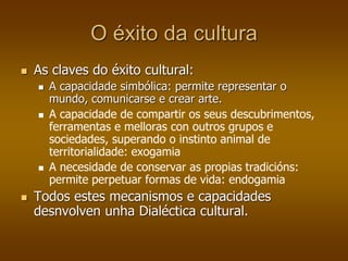 O éxito da cultura
 As claves do éxito cultural:
 A capacidade simbólica: permite representar o
mundo, comunicarse e crear arte.
 A capacidade de compartir os seus descubrimentos,
ferramentas e melloras con outros grupos e
sociedades, superando o instinto animal de
territorialidade: exogamia
 A necesidade de conservar as propias tradicións:
permite perpetuar formas de vida: endogamia
 Todos estes mecanismos e capacidades
desnvolven unha Dialéctica cultural.
 