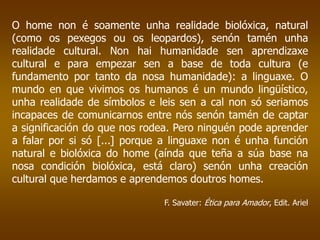 O home non é soamente unha realidade biolóxica, natural
(como os pexegos ou os leopardos), senón tamén unha
realidade cultural. Non hai humanidade sen aprendizaxe
cultural e para empezar sen a base de toda cultura (e
fundamento por tanto da nosa humanidade): a linguaxe. O
mundo en que vivimos os humanos é un mundo lingüístico,
unha realidade de símbolos e leis sen a cal non só seriamos
incapaces de comunicarnos entre nós senón tamén de captar
a significación do que nos rodea. Pero ninguén pode aprender
a falar por si só [...] porque a linguaxe non é unha función
natural e biolóxica do home (aínda que teña a súa base na
nosa condición biolóxica, está claro) senón unha creación
cultural que herdamos e aprendemos doutros homes.
F. Savater: Ética para Amador, Edit. Ariel
 