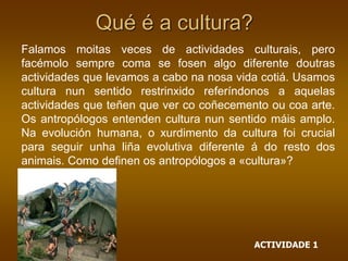 Falamos moitas veces de actividades culturais, pero
facémolo sempre coma se fosen algo diferente doutras
actividades que levamos a cabo na nosa vida cotiá. Usamos
cultura nun sentido restrinxido referíndonos a aquelas
actividades que teñen que ver co coñecemento ou coa arte.
Os antropólogos entenden cultura nun sentido máis amplo.
Na evolución humana, o xurdimento da cultura foi crucial
para seguir unha liña evolutiva diferente á do resto dos
animais. Como definen os antropólogos a «cultura»?
Qué é a cultura?
ACTIVIDADE 1
 