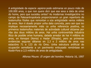 A antigüidade da especie sapiens pode estimarse en pouco máis de
100.000 anos, o que non quere dicir que esa sexa a data de orixe
do home, pero que sucedeu antes? As modernas investigacións no
campo da Paleoantropoloxía proporcionaron un gran repertorio de
testemuños fósiles que remontan a súa antigüidade varios millóns
de anos. Non é doado propor unha data concreta, pero sen que iso
implique necesariamente máis ca unha referencia positiva, os
primeiros testemuños materiais de actividade cultural sitúanse por
riba dos dous millóns de anos. Hai unha controvertida industria
lítica de posible orixe humana, datada arredor de hai 4 millóns de
anos, en Kenopoi (Kenia) e Hadar (Etiopía), pero as primeiras
evidencias seguras dátanse en 2,3 e 2 millóns de anos nas
estacións 71 e 123 do río Omo. Unha estrutura artificial de
ocupación semellante a un pavimento enlousado remóntase en
Koobi-Fora a 2,5 millóns de anos de antigüidade.
Alfonso Moure: El origen del hombre. Historia 16, 1997
 