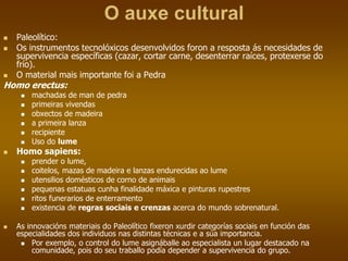 O auxe cultural
 Paleolítico:
 Os instrumentos tecnolóxicos desenvolvidos foron a resposta ás necesidades de
supervivencia específicas (cazar, cortar carne, desenterrar raíces, protexerse do
frío).
 O material mais importante foi a Pedra
Homo erectus:
 machadas de man de pedra
 primeiras vivendas
 obxectos de madeira
 a primeira lanza
 recipiente
 Uso do lume
 Homo sapiens:
 prender o lume,
 coitelos, mazas de madeira e lanzas endurecidas ao lume
 utensilios domésticos de corno de animais
 pequenas estatuas cunha finalidade máxica e pinturas rupestres
 ritos funerarios de enterramento
 existencia de regras sociais e crenzas acerca do mundo sobrenatural.
 As innovacións materiais do Paleolítico fixeron xurdir categorías sociais en función das
especialidades dos individuos nas distintas técnicas e a súa importancia.
 Por exemplo, o control do lume asignáballe ao especialista un lugar destacado na
comunidade, pois do seu traballo podía depender a supervivencia do grupo.
 