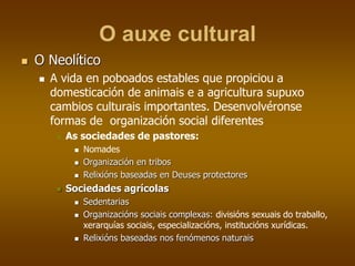 O auxe cultural
 O Neolítico
 A vida en poboados estables que propiciou a
domesticación de animais e a agricultura supuxo
cambios culturais importantes. Desenvolvéronse
formas de organización social diferentes
 As sociedades de pastores:
 Nomades
 Organización en tribos
 Relixións baseadas en Deuses protectores
 Sociedades agrícolas
 Sedentarias
 Organizacións sociais complexas: divisións sexuais do traballo,
xerarquías sociais, especializacións, institucións xurídicas.
 Relixións baseadas nos fenómenos naturais
 