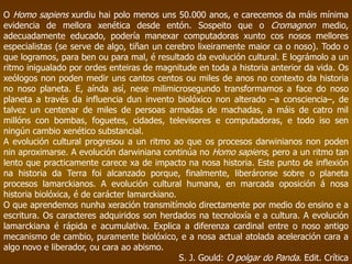O Homo sapiens xurdiu hai polo menos uns 50.000 anos, e carecemos da máis mínima
evidencia de mellora xenética desde entón. Sospeito que o Cromagnon medio,
adecuadamente educado, podería manexar computadoras xunto cos nosos mellores
especialistas (se serve de algo, tiñan un cerebro lixeiramente maior ca o noso). Todo o
que logramos, para ben ou para mal, é resultado da evolución cultural. E lográmolo a un
ritmo inigualado por ordes enteiras de magnitude en toda a historia anterior da vida. Os
xeólogos non poden medir uns cantos centos ou miles de anos no contexto da historia
no noso planeta. E, aínda así, nese milimicrosegundo transformamos a face do noso
planeta a través da influencia dun invento biolóxico non alterado –a consciencia–, de
talvez un centenar de miles de persoas armadas de machadas, a máis de catro mil
millóns con bombas, foguetes, cidades, televisores e computadoras, e todo iso sen
ningún cambio xenético substancial.
A evolución cultural progresou a un ritmo ao que os procesos darwinianos non poden
nin aproximarse. A evolución darwiniana continúa no Homo sapiens, pero a un ritmo tan
lento que practicamente carece xa de impacto na nosa historia. Este punto de inflexión
na historia da Terra foi alcanzado porque, finalmente, liberáronse sobre o planeta
procesos lamarckianos. A evolución cultural humana, en marcada oposición á nosa
historia biolóxica, é de carácter lamarckiano.
O que aprendemos nunha xeración transmitímolo directamente por medio do ensino e a
escritura. Os caracteres adquiridos son herdados na tecnoloxía e a cultura. A evolución
lamarckiana é rápida e acumulativa. Explica a diferenza cardinal entre o noso antigo
mecanismo de cambio, puramente biolóxico, e a nosa actual atolada aceleración cara a
algo novo e liberador, ou cara ao abismo.
S. J. Gould: O polgar do Panda. Edit. Crítica
 