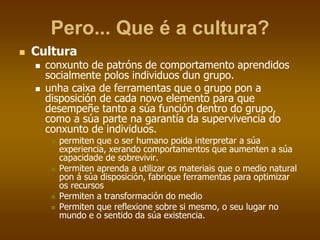 Pero... Que é a cultura?
 Cultura
 conxunto de patróns de comportamento aprendidos
socialmente polos individuos dun grupo.
 unha caixa de ferramentas que o grupo pon a
disposición de cada novo elemento para que
desempeñe tanto a súa función dentro do grupo,
como a súa parte na garantía da supervivencia do
conxunto de individuos.
 permiten que o ser humano poida interpretar a súa
experiencia, xerando comportamentos que aumenten a súa
capacidade de sobrevivir.
 Permiten aprenda a utilizar os materiais que o medio natural
pon á súa disposición, fabrique ferramentas para optimizar
os recursos
 Permiten a transformación do medio
 Permiten que reflexione sobre si mesmo, o seu lugar no
mundo e o sentido da súa existencia.
 