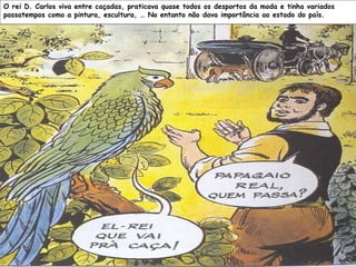 O rei D. Carlos viva entre caçadas, praticava quase todos os desportos da moda e tinha variados passatempos como a pintura, escultura, … No entanto não dava importância ao estado do país.   