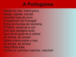 A Portuguesa Heróis do mar, nobre povo, Nação valente, imortal Levantai hoje de novo O esplendor de Portugal! Entre as brumas da memória, Ó Pátria, sente-se a voz Dos teus egrégios avós Que há-de guiar-te à vitória! Às armas, às armas! Sobre a terra sobre o mar, Às armas, às armas! Pela Pátria lutar Contra os canhões marchar, marchar! 
