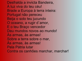Desfralda a invicta Bandeira, À luz viva do teu céu! Brade a Europa à terra inteira: Portugal não pereceu Beija o solo teu jucundo O oceano, a rugir d`amor, E o teu Braço vencedor Deu mundos novos ao mundo! Às armas, às armas! Sobre a terra sobre o mar, Às armas, às armas! Pela Pátria lutar Contra os canhões marchar, marchar! 