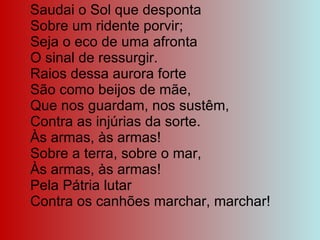 Saudai o Sol que desponta Sobre um ridente porvir; Seja o eco de uma afronta O sinal de ressurgir. Raios dessa aurora forte São como beijos de mãe, Que nos guardam, nos sustêm, Contra as injúrias da sorte. Às armas, às armas! Sobre a terra, sobre o mar, Às armas, às armas! Pela Pátria lutar Contra os canhões marchar, marchar! 