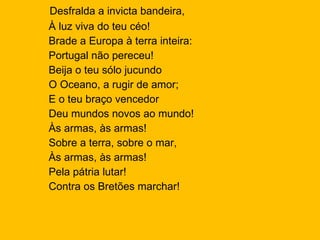 Desfralda a invicta bandeira, À luz viva do teu céo!  Brade a Europa à terra inteira:  Portugal não pereceu! Beija o teu sólo jucundo  O Oceano, a rugir de amor; E o teu braço vencedor Deu mundos novos ao mundo!  Às armas, às armas!  Sobre a terra, sobre o mar, Às armas, às armas!  Pela pátria lutar!  Contra os Bretões marchar! 