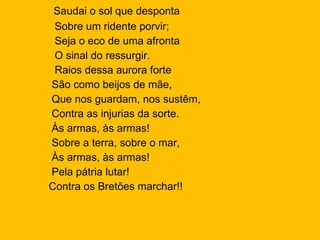 Saudai o sol que desponta  Sobre um ridente porvir;  Seja o eco de uma afronta O sinal do ressurgir. Raios dessa aurora forte  São como beijos de mãe,  Que nos guardam, nos sustêm, Contra as injurias da sorte.  Às armas, às armas!  Sobre a terra, sobre o mar, Às armas, às armas!  Pela pátria lutar!  Contra os Bretões marchar!! 