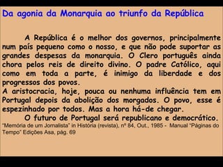 Da agonia da Monarquia ao triunfo da República A República é o melhor dos governos, principalmente num país pequeno como o nosso, e que não pode suportar as grandes despesas da monarquia. O Clero português ainda chora pelos reis de direito divino. O padre Católico, aqui como em toda a parte, é inimigo da liberdade e dos progressos dos povos. A aristocracia, hoje, pouca ou nenhuma influência tem em Portugal depois da abolição dos morgados. O povo, esse é espezinhado por todos. Mas a hora há-de chegar. O futuro de Portugal será republicano e democrático. “ Memória de um Jornalista” in História (revista), nº 84, Out., 1985 -  Manual “Páginas do Tempo” Edições Asa, pág. 69  