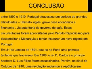 CONCLUSÃO E ntre 1890 e 1910, Portugal atravessou um período de grandes dificuldades – Ultimato inglês, grave crise económica e financeira , via autoritária de governo do país. Estas circunstâncias foram aproveitadas pelo Partido Republicano para desacreditar a Monarquia e tentar instaurar um novo regime em Portugal. Em 31 de Janeiro de 1891, deu-se no Porto uma primeira tentativa que fracassou. Em 1908, o rei D. Carlos e o príncipe herdeiro D. Luís Filipe foram assassinados. Por fim, no dia 5 de Outubro de 1910, uma revolução implantou a república em Portugal. 