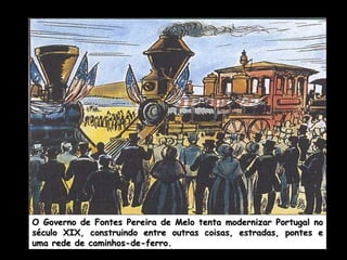 O Governo de Fontes Pereira de Melo tenta modernizar Portugal no século XIX, construindo entre outras coisas, estradas, pontes e uma rede de caminhos-de-ferro. 