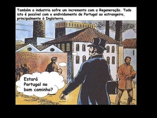 Também a industria sofre um incremento com a Regeneração. Tudo isto é possível com o endividamento de Portugal ao estrangeiro, principalmente à Inglaterra. Estará Portugal no bom caminho? 