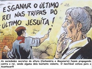 As sociedades secretas da altura (Carbonária e Maçonaria) fazem propaganda contra o rei, sendo alguma dela bastante violenta. O inevitável estava para a Acontecer!!! 