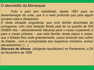 O descrédito da Monarquia Todo o país tem trabalhado, desde 1891 para se desembaraçar da crise, que é a mais profunda que país algum europeu está a ultrapassar. È nesta situação angustiosa, que uma família alcunhada de portuguesa, com uma dotação fixada pela lei na quantia de 525 000$00 réis – absolutamente fabulosa para o nosso orçamento e para a nossa pobreza – que esta família, tendo paços e casas, que o Estado lhes cede gratuitamente, ousou arrancar aos cofres do Estado , com a cumplicidade dos respetivos ministros, somos elevadíssimas ! (…)  Discurso de Afonso  (dirigente republicano) no Parlamento, a 20 de Novembro de 1906 