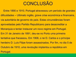 CONCLUSÃO Entre 1890 e 1910, Portugal atravessou um período de grandes dificuldades – Ultimato inglês, grave crise económica e financeira, via autoritária de governo do país. Estas circunstâncias foram aproveitadas pelo Partido Republicano para desacreditar a Monarquia e tentar instaurar um novo regime em Portugal. Em 31 de Janeiro de 1891, deu-se no Porto uma primeira tentativa que fracassou. Em 1908, o rei D. Carlos e o príncipe herdeiro D. Luís Filipe foram assassinados. Por fim, no dia 5 de Outubro de 1910, uma revolução implantou a república em Portugal. 
