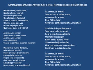 A Portuguesa (música: Alfredo Keil e letra: Henrique Lopes de Mendonça)Heróis do mar, nobre povo,Nação valente, imortal, Levantai hoje de novoO esplendor de Portugal! Entre as brumas da memória, Ó Pátria sente-se a vozDos teus egrégios avós, Que há-de guiar-te à vitória! Às armas, às armas! Sobre a terra, sobre o mar, Às armas, às armas! Pela Pátria lutarContra os canhões marchar, marchar! Desfralda a invicta Bandeira,À luz viva do teu céu!Brade a Europa à terra inteira:Portugal não pereceuBeija o solo teu jucundoO Oceano, a rugir d'amor,E teu braço vencedorDeu mundos novos ao Mundo!Às armas, às armas! Sobre a terra, sobre o mar, Às armas, às armas! Pela Pátria lutarContra os canhões marchar, marchar! Saudai o Sol que despontaSobre um ridente porvir;Seja o eco de uma afrontaO sinal do ressurgir.Raios dessa aurora forteSão como beijos de mãe,Que nos guardam, nos sustêm,Contra as injúrias da sorte.Às armas, às armas! Sobre a terra, sobre o mar, Às armas, às armas! Pela Pátria lutarContra os canhões marchar, marchar!