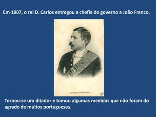Em 1907, o rei D. Carlos entregou a chefia do governo a João Franco. Tornou-se um ditador e tomou algumas medidas que não foram do agrado de muitos portugueses. 