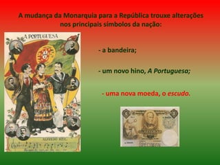 A mudança da Monarquia para a República trouxe alterações nos principais símbolos da nação:- a bandeira;- um novo hino, A Portuguesa;- uma nova moeda, o escudo.