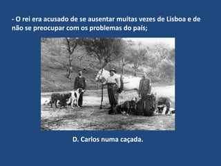 - O rei era acusado de se ausentar muitas vezes de Lisboa e de não se preocupar com os problemas do país;   D. Carlos numa caçada.