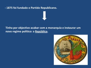 - 1875 foi fundado o Partido Republicano. Tinha por objectivo acabar com a monarquia e instaurar um novo regime político: a República.