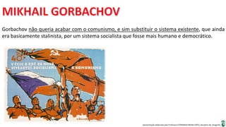 Apresentação elaborada pela Professora FERNANDA BRUM LOPES, disciplina de Geografia
Gorbachov não queria acabar com o comunismo, e sim substituir o sistema existente, que ainda
era basicamente stalinista, por um sistema socialista que fosse mais humano e democrático.
 